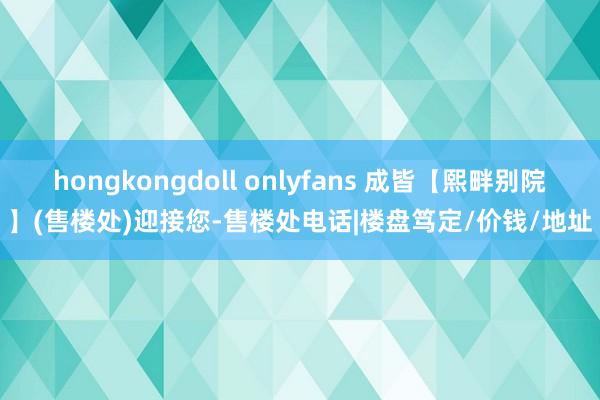 hongkongdoll onlyfans 成皆【熙畔别院】(售楼处)迎接您-售楼处电话|楼盘笃定/价钱/地址