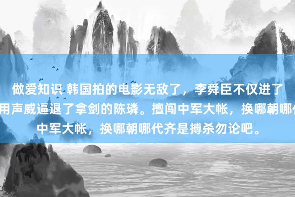 做爱知识 韩国拍的电影无敌了，李舜臣不仅进了陈璘的中军帐，还用声威逼退了拿剑的陈璘。擅闯中军大帐，换哪朝哪代齐是搏杀勿论吧。