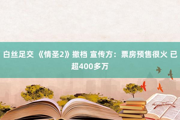 白丝足交 《情圣2》撤档 宣传方：票房预售很火 已超400多万