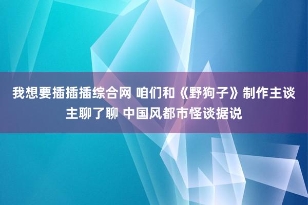 我想要插插插综合网 咱们和《野狗子》制作主谈主聊了聊 中国风都市怪谈据说