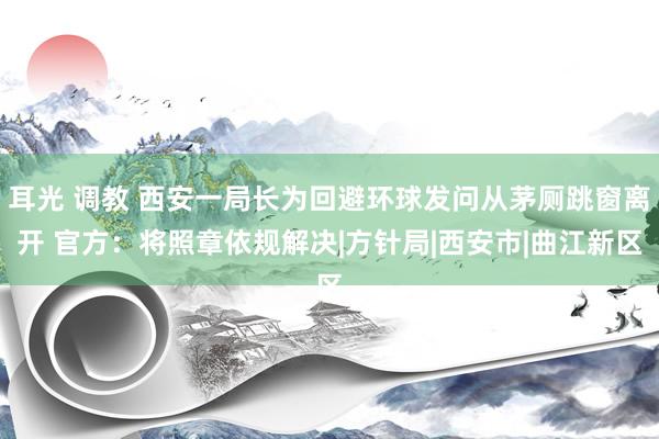 耳光 调教 西安一局长为回避环球发问从茅厕跳窗离开 官方：将照章依规解决|方针局|西安市|曲江新区