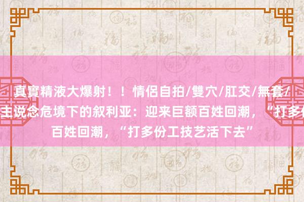 真實精液大爆射！！情侶自拍/雙穴/肛交/無套/大量噴精 东说念主说念危境下的叙利亚：迎来巨额百姓回潮，“打多份工技艺活下去”